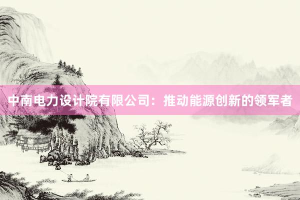 中南电力设计院有限公司：推动能源创新的领军者