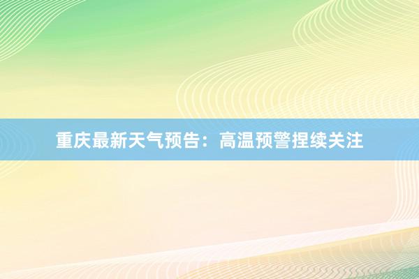 重庆最新天气预告：高温预警捏续关注