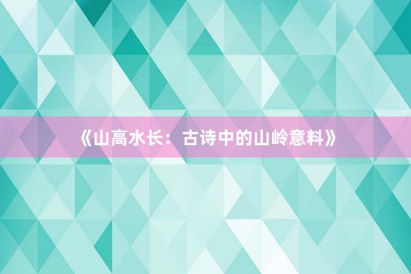 《山高水长：古诗中的山岭意料》